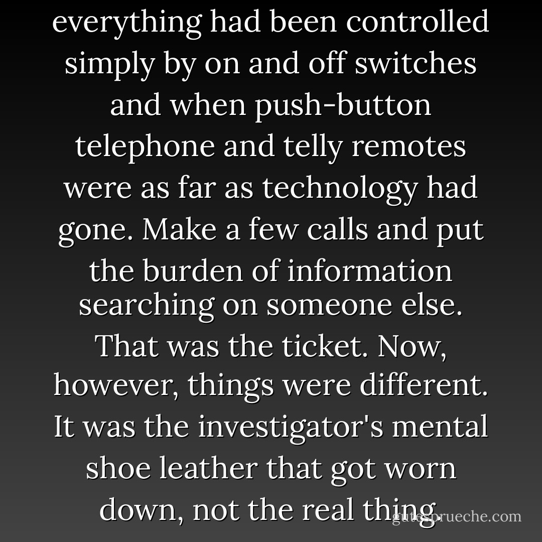 She'd liked things better when everything had been controlled simply by on and off switches and when push-button telephone and telly remotes were as far as technology had gone. Make a few calls and put the burden of information searching on someone else. That was the ticket. Now, however, things were different. It was the investigator's mental shoe leather that got worn down, not the real thing. - Elizabeth  George