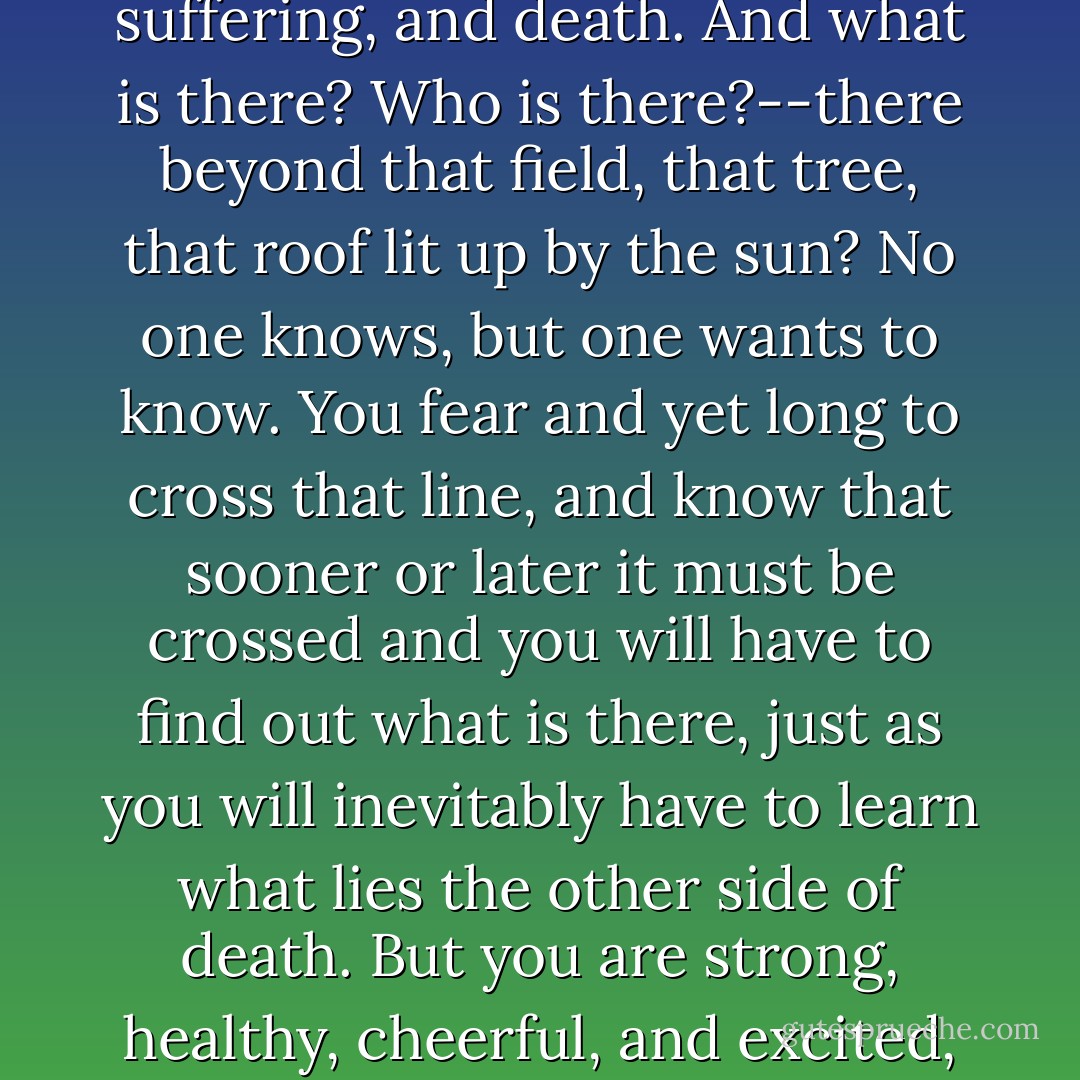 One step beyond that boundary line which resembles the line dividing the living from the dead lies uncertainty, suffering, and death. And what is there? Who is there?--there beyond that field, that tree, that roof lit up by the sun? No one knows, but one wants to know. You fear and yet long to cross that line, and know that sooner or later it must be crossed and you will have to find out what is there, just as you will inevitably have to learn what lies the other side of death. But you are strong, healthy, cheerful, and excited, and are surrounded by other such excitedly animated and healthy men. - Leo Tolstoy