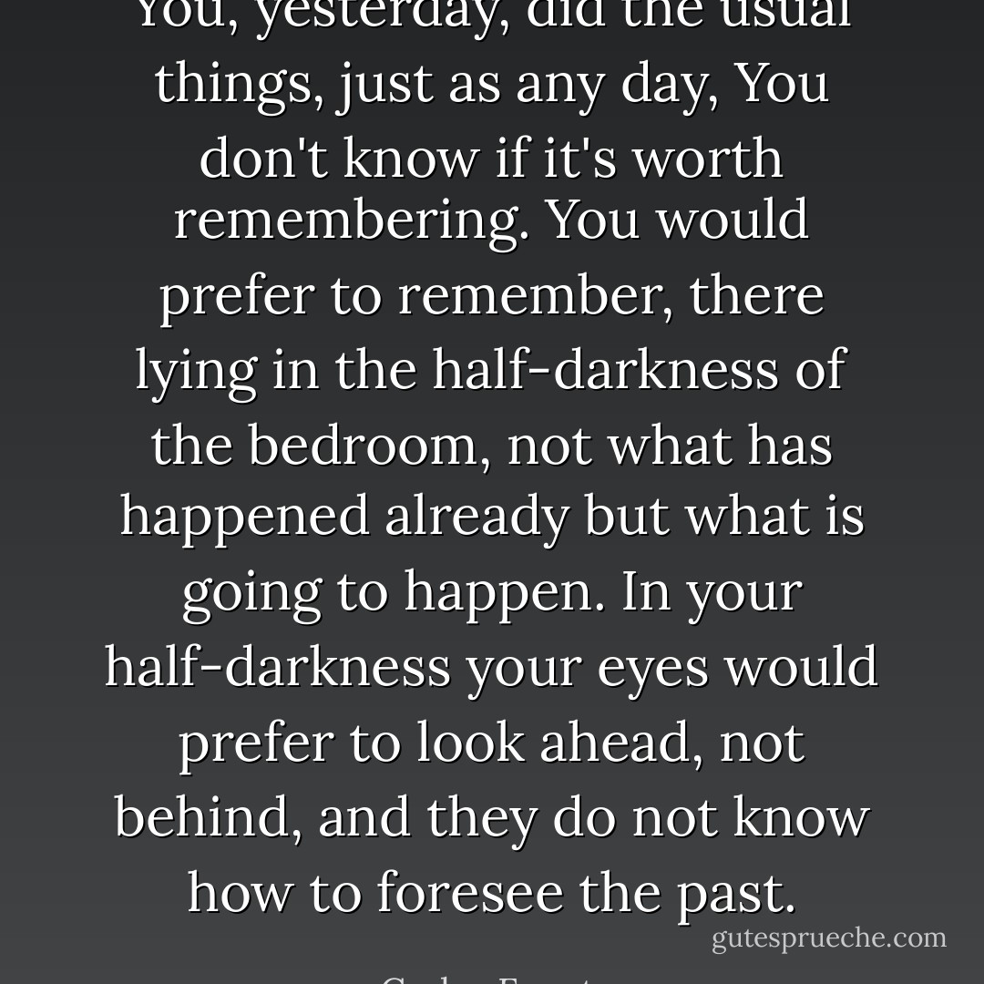 You, yesterday, did the usual things, just as any day, You don't know if it's worth remembering. You would prefer to remember, there lying in the half-darkness of the bedroom, not what has happened already but what is going to happen. In your half-darkness your eyes would prefer to look ahead, not behind, and they do not know how to foresee the past. - Carlos Fuentes