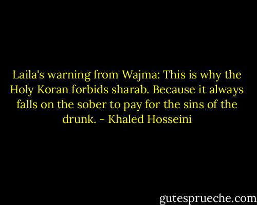 Laila's warning from Wajma: This is why the Holy Koran forbids sharab. Because it always falls on the sober to pay for the sins of the drunk. - Khaled Hosseini