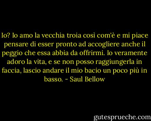 Io? Io amo la vecchia troia così com'è e mi piace pensare di esser pronto ad accogliere anche il peggio che essa abbia da offrirmi. Io veramente adoro la vita, e se non posso raggiungerla in faccia, lascio andare il mio bacio un poco più in basso. - Saul Bellow