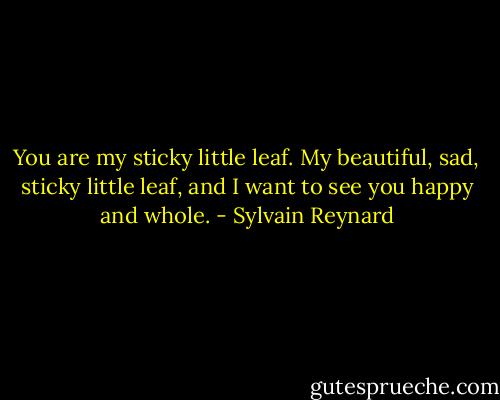 You are my sticky little leaf. My beautiful, sad, sticky little leaf, and I want to see you happy and whole. - Sylvain Reynard