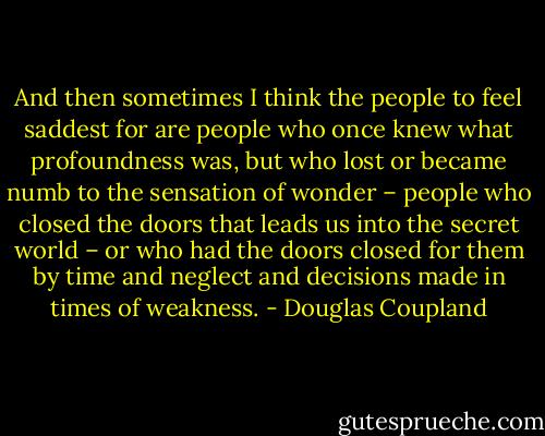 And then sometimes I think the people to feel saddest for are people who once knew what profoundness was, but who lost or became numb to the sensation of wonder – people who closed the doors that leads us into the secret world – or who had the doors closed for them by time and neglect and decisions made in times of weakness. - Douglas Coupland