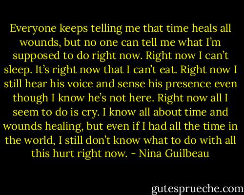 Everyone keeps telling me that time heals all wounds, but no one can tell me what I’m supposed to do right now. Right now I can’t sleep. It’s right now that I can’t eat. Right now I still hear his voice and sense his presence even though I know he’s not here. Right now all I seem to do is cry. I know all about time and wounds healing, but even if I had all the time in the world, I still don’t know what to do with all this hurt right now. - Nina Guilbeau