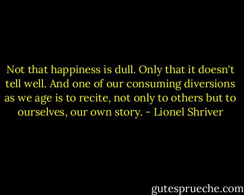 Not that happiness is dull. Only that it doesn't tell well. And one of our consuming diversions as we age is to recite, not only to others but to ourselves, our own story. - Lionel Shriver