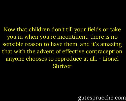Now that children don't till your fields or take you in when you're incontinent, there is no sensible reason to have them, and it's amazing that with the advent of effective contraception anyone chooses to reproduce at all. - Lionel Shriver