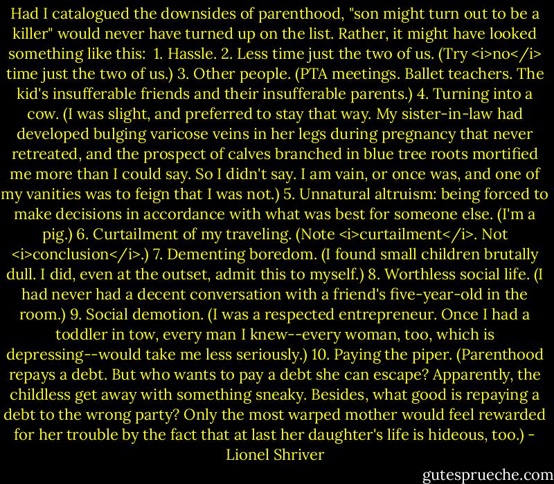 Had I catalogued the downsides of parenthood, "son might turn out to be a killer" would never have turned up on the list. Rather, it might have looked something like this:<br /><br />1. Hassle.<br />2. Less time just the two of us. (Try <i>no</i> time just the two of us.)<br />3. Other people. (PTA meetings. Ballet teachers. The kid's insufferable friends and their insufferable parents.)<br />4. Turning into a cow. (I was slight, and preferred to stay that way. My sister-in-law had developed bulging varicose veins in her legs during pregnancy that never retreated, and the prospect of calves branched in blue tree roots mortified me more than I could say. So I didn't say. I am vain, or once was, and one of my vanities was to feign that I was not.)<br />5. Unnatural altruism: being forced to make decisions in accordance with what was best for someone else. (I'm a pig.)<br />6. Curtailment of my traveling. (Note <i>curtailment</i>. Not <i>conclusion</i>.)<br />7. Dementing boredom. (I found small children brutally dull. I did, even at the outset, admit this to myself.)<br />8. Worthless social life. (I had never had a decent conversation with a friend's five-year-old in the room.)<br />9. Social demotion. (I was a respected entrepreneur. Once I had a toddler in tow, every man I knew--every woman, too, which is depressing--would take me less seriously.)<br />10. Paying the piper. (Parenthood repays a debt. But who wants to pay a debt she can escape? Apparently, the childless get away with something sneaky. Besides, what good is repaying a debt to the wrong party? Only the most warped mother would feel rewarded for her trouble by the fact that at last her daughter's life is hideous, too.) - Lionel Shriver