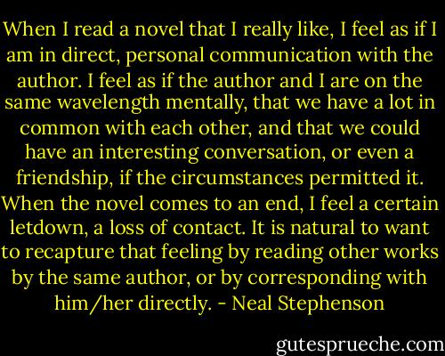 When I read a novel that I really like, I feel as if I am in direct, personal communication with the author. I feel as if the author and I are on the same wavelength mentally, that we have a lot in common with each other, and that we could have an interesting conversation, or even a friendship, if the circumstances permitted it. When the novel comes to an end, I feel a certain letdown, a loss of contact. It is natural to want to recapture that feeling by reading other works by the same author, or by corresponding with him/her directly. - Neal Stephenson