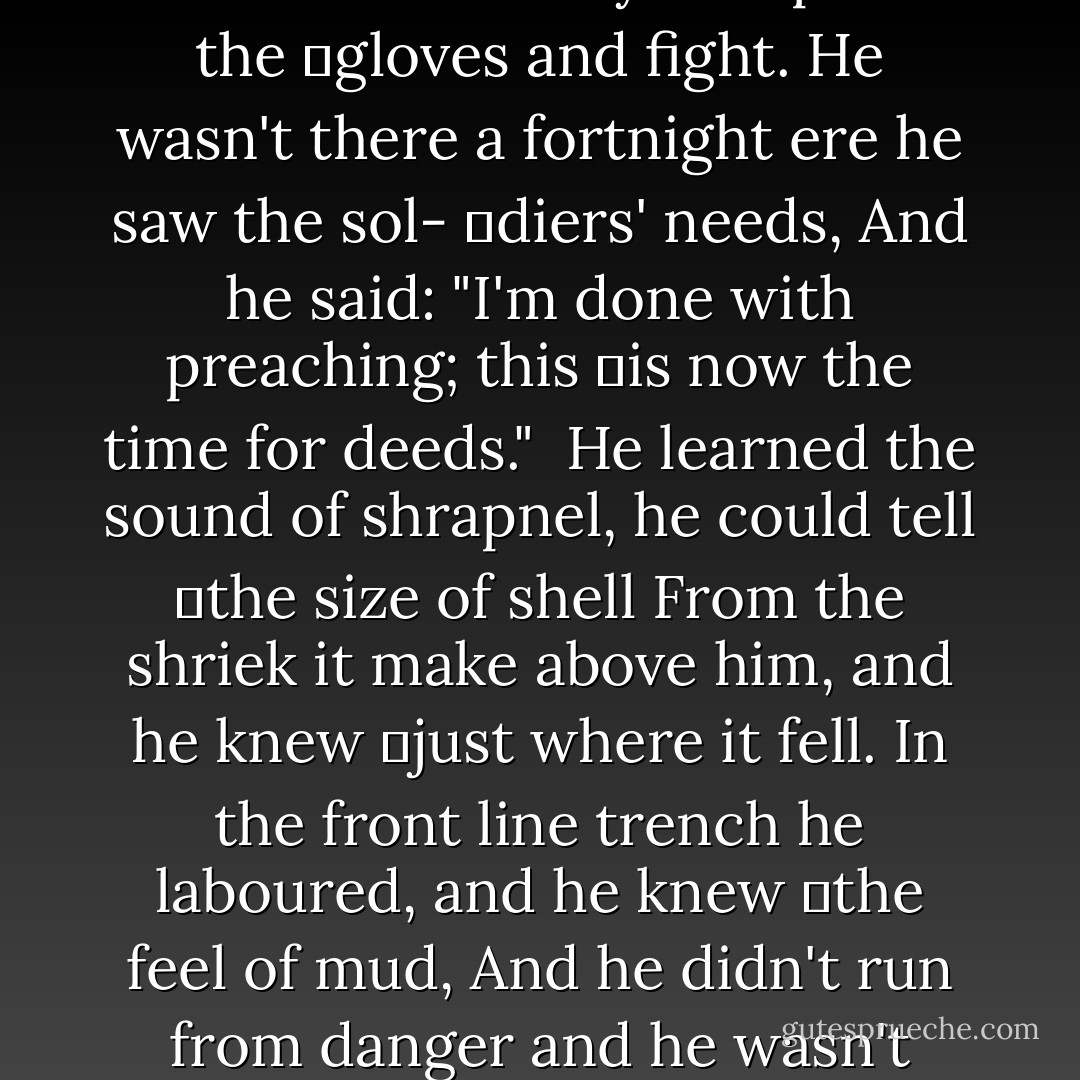 He was just a small church parson when the<br />	war broke out, and he<br />Looked and dressed and acted like all parsons<br />	that we see.<br />He wore the cleric's broadcloth and he hooked<br />	his vest behind.<br />But he had a man's religion and he had a stong<br />	man's mind.<br />And he heard the call to duty, and he quit his<br />	church and went.<br />And he bravely tramped right with 'em every-<br />	where the boys were sent.<br /><br />He put aside his broadcloth and he put the<br />	khaki on;<br />Said he'd come to be a soldier and was going<br />	to live like one.<br />Then he'd refereed the prize fights that the boys<br />	pulled off at night,<br />And if no one else was handy he'd put on the<br />	gloves and fight.<br />He wasn't there a fortnight ere he saw the sol-<br />	diers' needs,<br />And he said: "I'm done with preaching; this<br />	is now the time for deeds."<br /><br />He learned the sound of shrapnel, he could tell<br />	the size of shell<br />From the shriek it make above him, and he knew<br />	just where it fell.<br />In the front line trench he laboured, and he knew<br />	the feel of mud,<br />And he didn't run from danger and he wasn't<br />	scared of blood.<br />He wrote letters for the wounded, and he cheered<br />	them with his jokes,<br />And he never made a visit without passing round<br /> the smokes.<br /><br />Then one day a bullet got him, as he knelt be-<br />	side a lad<br />Who was "going west" right speedy, and they<br />	both seemed mighty glad,<br />'Cause he held the boy's hand tighter, and he <br />	smiled and whispered low,<br />"Now you needn't fear the journey; over there<br />	with you I'll go."<br />And they both passed out together, arm in arm<br />	I think they went.<br />He had kept his vow to follow everywhere the<br />	boys were sent. - Edgar A. Guest