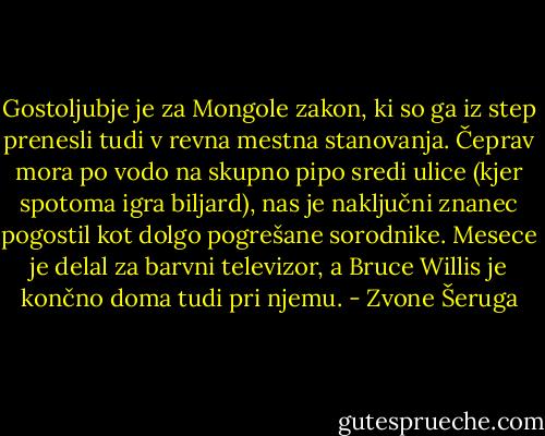 Gostoljubje je za Mongole zakon, ki so ga iz step prenesli tudi v revna mestna stanovanja. Čeprav mora po vodo na skupno pipo sredi ulice (kjer spotoma igra biljard), nas je naključni znanec pogostil kot dolgo pogrešane sorodnike. Mesece je delal za barvni televizor, a Bruce Willis je končno doma tudi pri njemu. - Zvone Šeruga