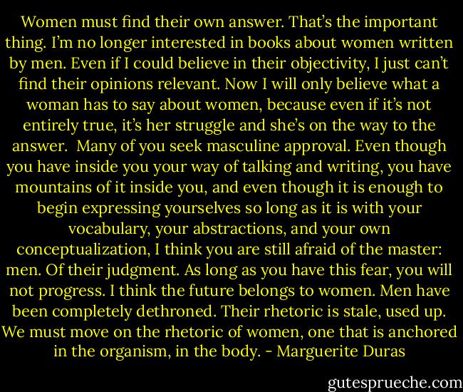 Women must find their own answer. That’s the important thing. I’m no longer interested in books about women written by men. Even if I could believe in their objectivity, I just can’t find their opinions relevant. Now I will only believe what a woman has to say about women, because even if it’s not entirely true, it’s her struggle and she’s on the way to the answer.<br /><br />Many of you seek masculine approval. Even though you have inside you your way of talking and writing, you have mountains of it inside you, and even though it is enough to begin expressing yourselves so long as it is with your vocabulary, your abstractions, and your own conceptualization, I think you are still afraid of the master: men. Of their judgment. As long as you have this fear, you will not progress. I think the future belongs to women. Men have been completely dethroned. Their rhetoric is stale, used up. We must move on the rhetoric of women, one that is anchored in the organism, in the body. - Marguerite Duras
