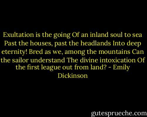 Exultation is the going<br />Of an inland soul to sea<br />Past the houses, past the headlands<br />Into deep eternity!<br />Bred as we, among the mountains<br />Can the sailor understand<br />The divine intoxication<br />Of the first league out from land? - Emily Dickinson
