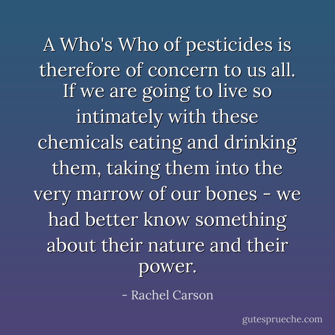 A Who's Who of pesticides is therefore of concern to us all. If we are going to live so intimately with these chemicals eating and drinking them, taking them into the very marrow of our bones - we had better know something about their nature and their power. - Rachel Carson