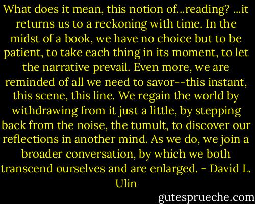 What does it mean, this notion of...reading? ...it returns us to a reckoning with time. In the midst of a book, we have no choice but to be patient, to take each thing in its moment, to let the narrative prevail. Even more, we are reminded of all we need to savor--this instant, this scene, this line. We regain the world by withdrawing from it just a little, by stepping back from the noise, the tumult, to discover our reflections in another mind. As we do, we join a broader conversation, by which we both transcend ourselves and are enlarged. - David L. Ulin