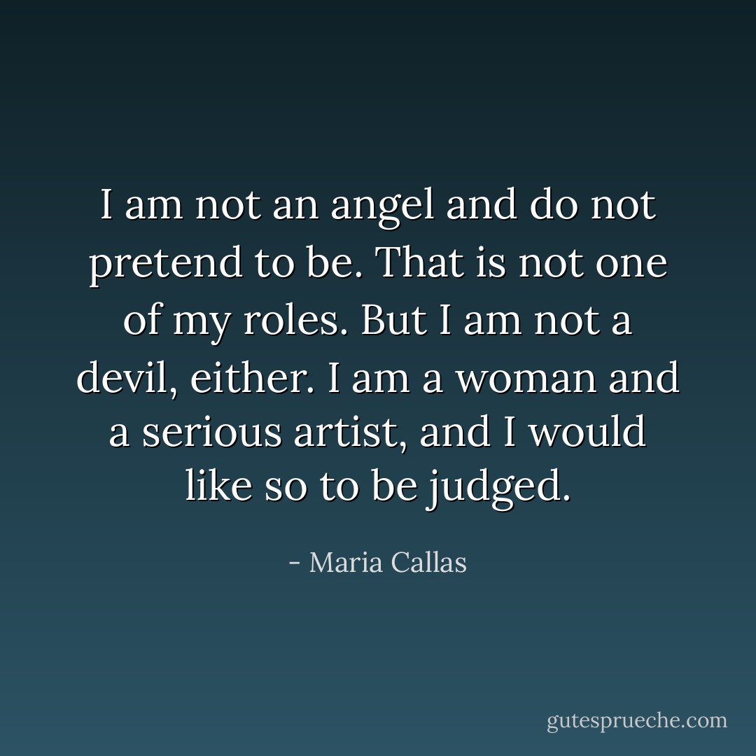 I am not an angel and do not pretend to be. That is not one of my roles. But I am not a devil, either. I am a woman and a serious artist, and I would like so to be judged. - Maria Callas