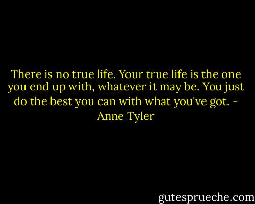 There is no true life. Your true life is the one you end up with, whatever it may be. You just do the best you can with what you've got. - Anne Tyler