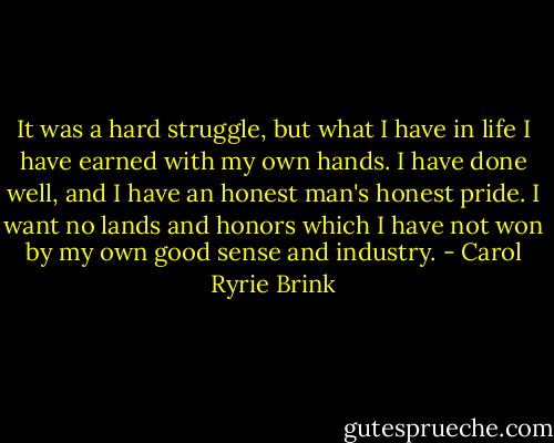 It was a hard struggle, but what I have in life I have earned with my own hands. I have done well, and I have an honest man's honest pride. I want no lands and honors which I have not won by my own good sense and industry. - Carol Ryrie Brink
