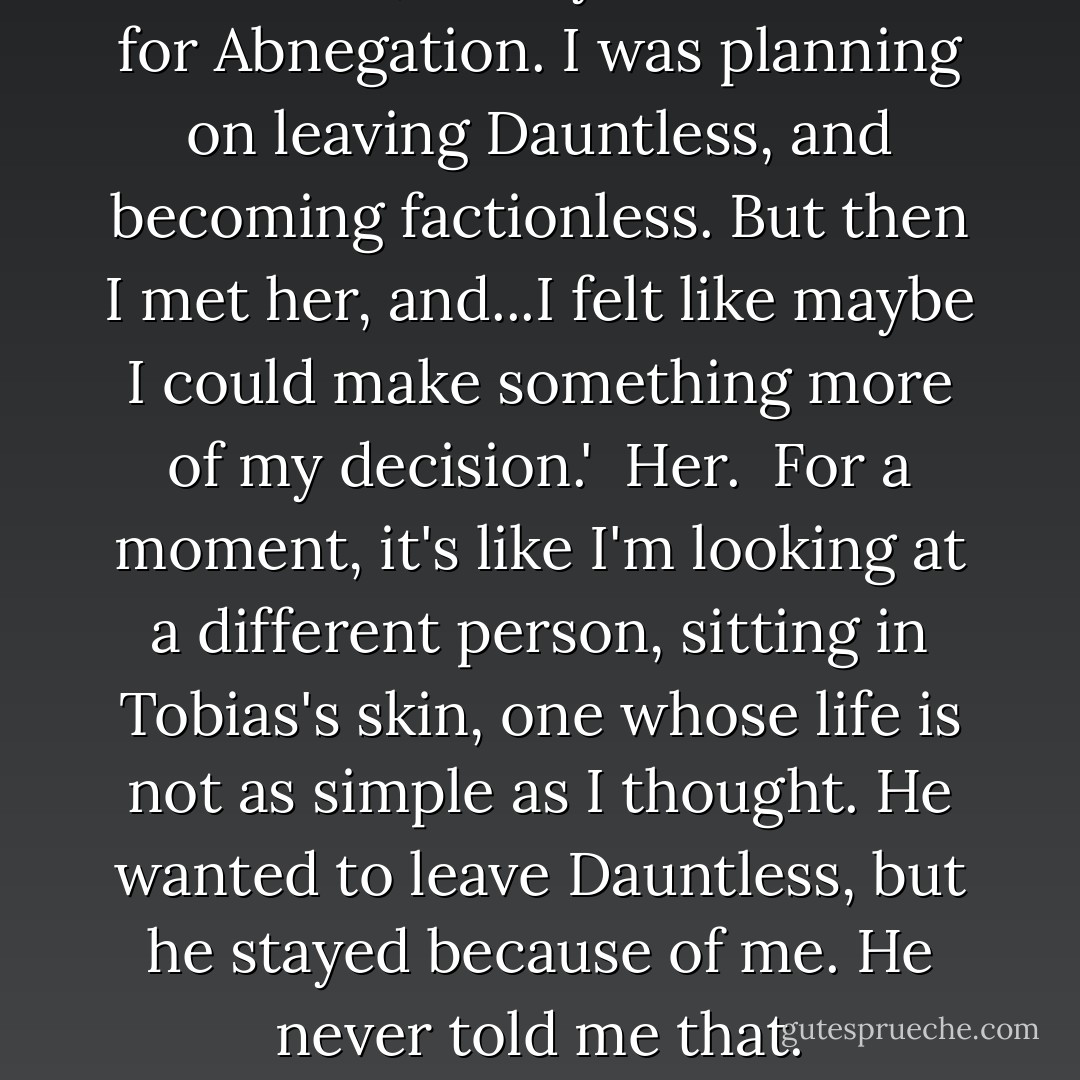 Dauntless,' he says. 'I was born for Abnegation. I was planning on leaving Dauntless, and becoming factionless. But then I met her, and...I felt like maybe I could make something more of my decision.' <br />Her. <br />For a moment, it's like I'm looking at a different person, sitting in Tobias's skin, one whose life is not as simple as I thought. He wanted to leave Dauntless, but he stayed because of me. He never told me that. - Veronica Roth