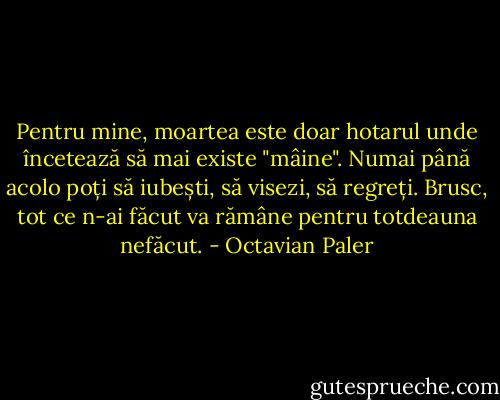 Pentru mine, moartea este doar hotarul unde încetează să mai existe "mâine". Numai până acolo poți să iubești, să visezi, să regreți. Brusc, tot ce n-ai făcut va rămâne pentru totdeauna nefăcut. - Octavian Paler