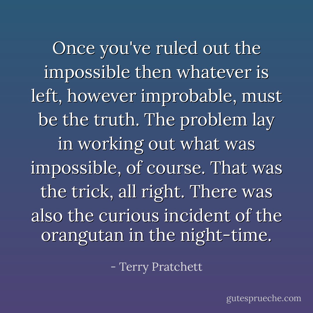 Once you've ruled out the impossible then whatever is left, however improbable, must be the truth. The problem lay in working out what was impossible, of course. That was the trick, all right. There was also the curious incident of the orangutan in the night-time. - Terry Pratchett