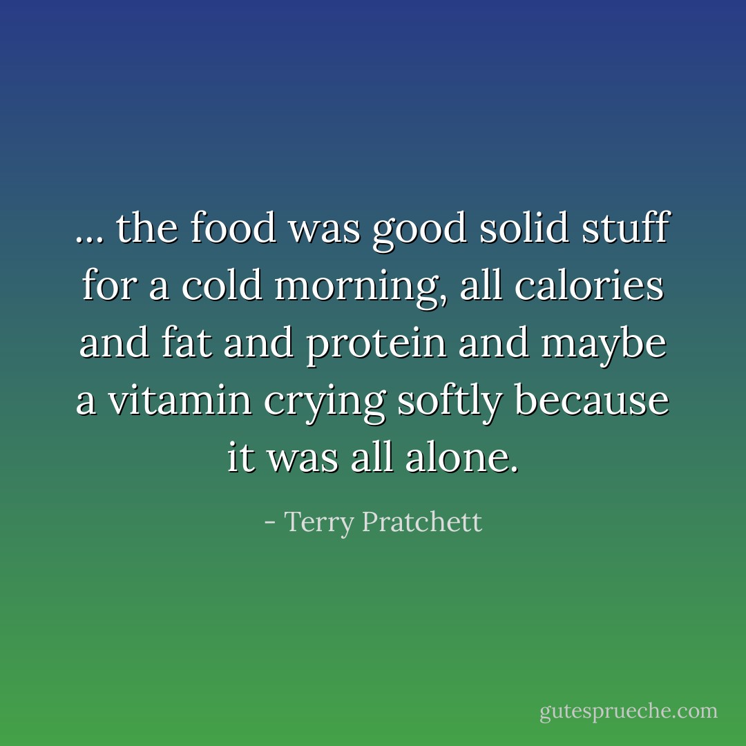 ... the food was good solid stuff for a cold morning, all calories and fat and protein and maybe a vitamin crying softly because it was all alone. - Terry Pratchett