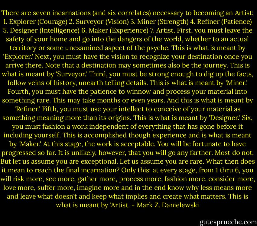 There are seven incarnations (and six correlates) necessary to becoming an Artist: 1. Explorer (Courage) 2. Surveyor (Vision) 3. Miner (Strength) 4. Refiner (Patience) 5. Designer (Intelligence) 6. Maker (Experience) 7. Artist. First, you must leave the safety of your home and go into the dangers of the world, whether to an actual territory or some unexamined aspect of the psyche. This is what is meant by 'Explorer.' Next, you must have the vision to recognize your destination once you arrive there. Note that a destination may sometimes also be the journey. This is what is meant by 'Surveyor.' Third, you must be strong enough to dig up the facts, follow veins of history, unearth telling details. This is what is meant by 'Miner.' Fourth, you must have the patience to winnow and process your material into something rare. This may take months or even years. And this is what is meant by 'Refiner.' Fifth, you must use your intellect to conceive of your material as something meaning more than its origins. This is what is meant by 'Designer.' Six, you must fashion a work independent of everything that has gone before it including yourself. This is accomplished though experience and is what is meant by 'Maker.' At this stage, the work is acceptable. You will be fortunate to have progressed so far. It is unlikely, however, that you will go any farther. Most do not. But let us assume you are exceptional. Let us assume you are rare. What then does it mean to reach the final incarnation? Only this: at every stage, from 1 thru 6, you will risk more, see more, gather more, process more, fashion more, consider more, love more, suffer more, imagine more and in the end know why less means more and leave what doesn't and keep what implies and create what matters. This is what is meant by 'Artist. - Mark Z. Danielewski