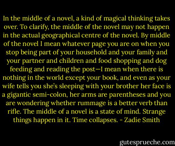 In the middle of a novel, a kind of magical thinking takes over. To clarify, the middle of the novel may not happen in the actual geographical centre of the novel. By middle of the novel I mean whatever page you are on when you stop being part of your household and your family and your partner and children and food shopping and dog feeding and reading the post—I mean when there is nothing in the world except your book, and even as your wife tells you she’s sleeping with your brother her face is a gigantic semi-colon, her arms are parentheses and you are wondering whether rummage is a better verb than rifle. The middle of a novel is a state of mind. Strange things happen in it. Time collapses. - Zadie Smith