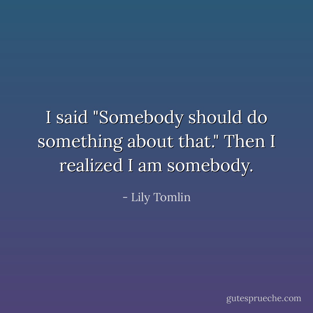 I said "Somebody should do something about that." Then I realized I am somebody. - Lily Tomlin