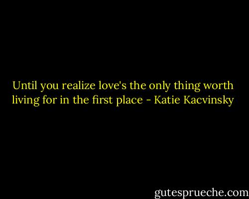 Until you realize love's the only thing worth living for in the first place - Katie Kacvinsky