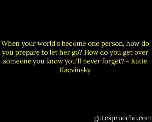 When your world's become one person, how do you prepare to let her go? How do you get over someone you know you'll never forget? - Katie Kacvinsky