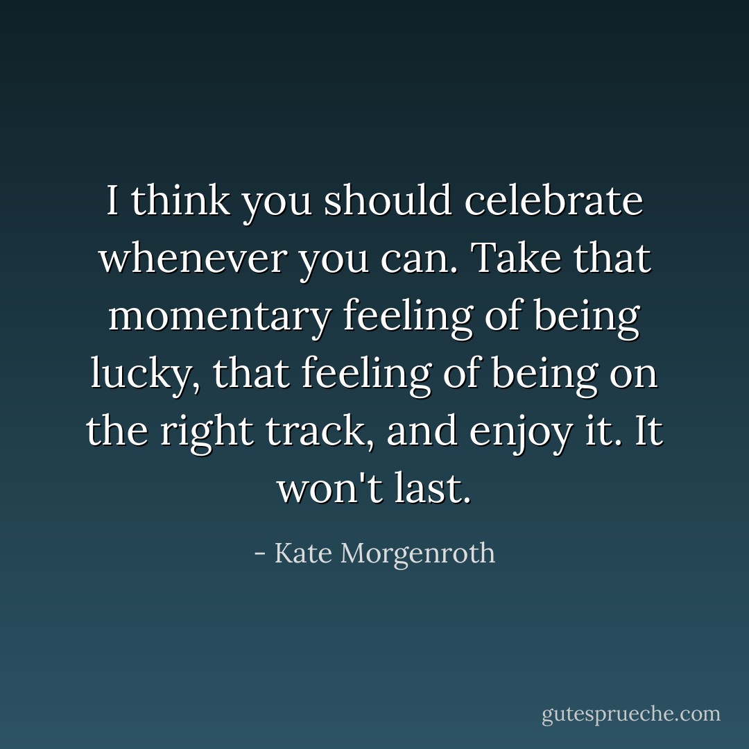 I think you should celebrate whenever you can. Take that momentary feeling of being lucky, that feeling of being on the right track, and enjoy it. It won't last. - Kate Morgenroth