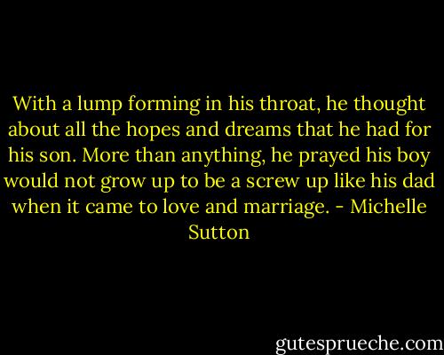 With a lump forming in his throat, he thought<br />about all the hopes and dreams that he had for his son. More than<br />anything, he prayed his boy would not grow up to be a screw up<br />like his dad when it came to love and marriage. - Michelle Sutton