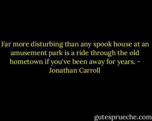 Far more disturbing than any spook house at an amusement park is a ride through the old hometown if you've been away for years. - Jonathan Carroll