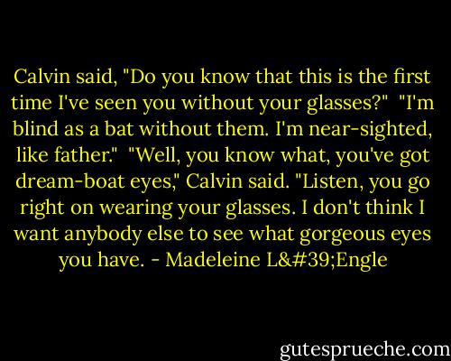 Calvin said, "Do you know that this is the first time I've seen you without your glasses?"<br /><br />"I'm blind as a bat without them. I'm near-sighted, like father."<br /><br />"Well, you know what, you've got dream-boat eyes," Calvin said. "Listen, you go right on wearing your glasses. I don't think I want anybody else to see what gorgeous eyes you have. - Madeleine L'Engle