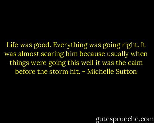 Life was good. Everything was going right. It was almost scaring him because usually when things were going this well it was the calm before the storm hit. - Michelle Sutton