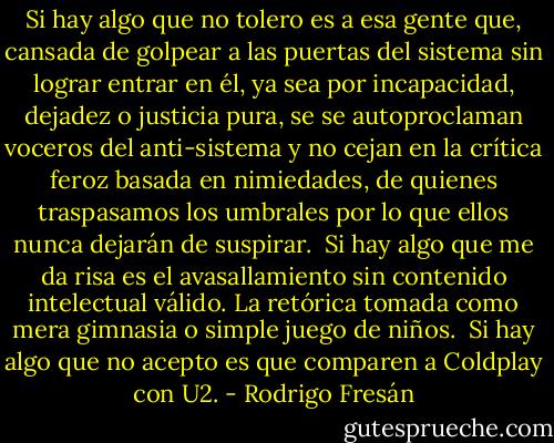 Si hay algo que no tolero es a esa gente que, cansada de golpear a las puertas del sistema sin lograr entrar en él, ya sea por incapacidad, dejadez o justicia pura, se se autoproclaman voceros del anti-sistema y no cejan en la crítica feroz basada en nimiedades, de quienes traspasamos los umbrales por lo que ellos nunca dejarán de suspirar.<br /><br />Si hay algo que me da risa es el avasallamiento sin contenido intelectual válido. La retórica tomada como mera gimnasia o simple juego de niños.<br /><br />Si hay algo que no acepto es que comparen a Coldplay con U2. - Rodrigo Fresán
