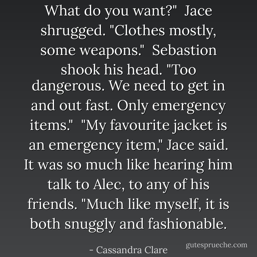 What do you want?"<br /> Jace shrugged. "Clothes mostly, some weapons."<br /> Sebastion shook his head. "Too dangerous. We need to get in and out fast. Only emergency items."<br /> "My favourite jacket is an emergency item," Jace said. It was so much like hearing him talk to Alec, to any of his friends. "Much like myself, it is both snuggly and fashionable. - Cassandra Clare