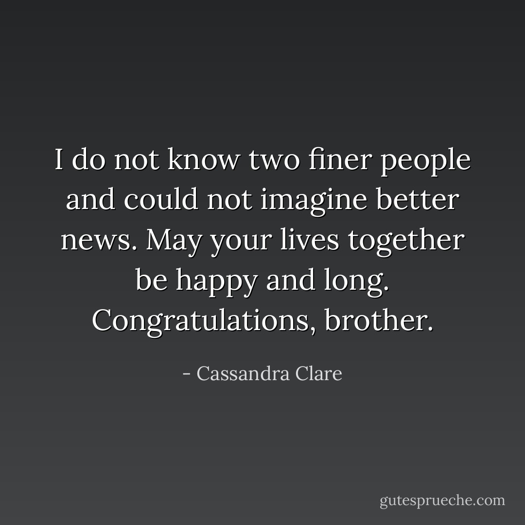 I do not know two finer people and could not imagine better news. May your lives together be happy and long. Congratulations, brother. - Cassandra Clare