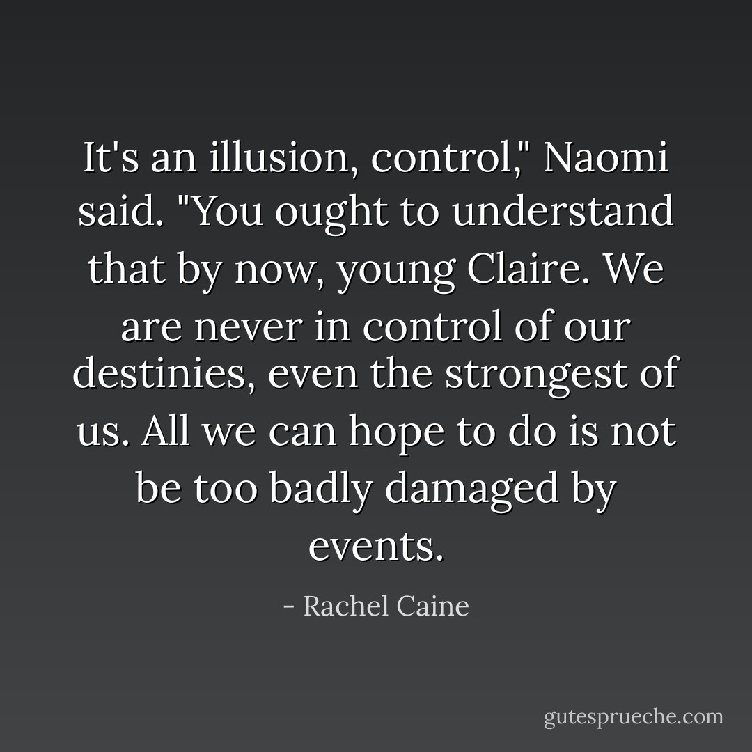 It's an illusion, control," Naomi said. "You ought to understand that by now, young Claire. We are never in control of our destinies, even the strongest of us. All we can hope to do is not be too badly damaged by events. - Rachel Caine