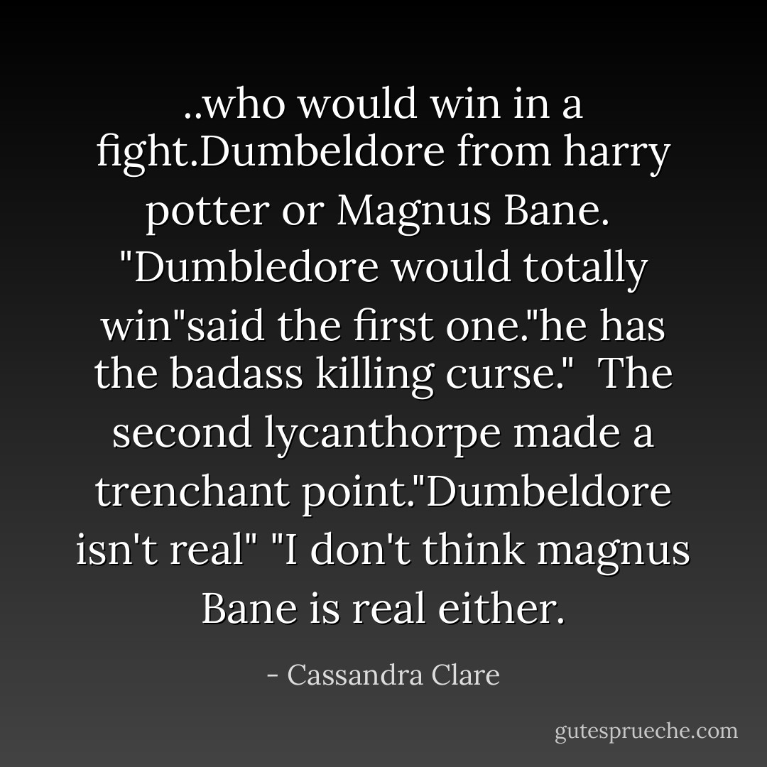 ..who would win in a fight.Dumbeldore from harry potter or Magnus Bane.<br /><br />"Dumbledore would totally win"said the first one."he has the badass killing curse."<br /><br />The second lycanthorpe made a trenchant point."Dumbeldore isn't real"<br />"I don't think magnus Bane is real either. - Cassandra Clare