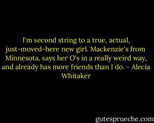 I'm second string to a true, actual, just-moved-here new girl. Mackenzie's from Minnesota, says her O's in a really weird way, and already has more friends than I do. - Alecia Whitaker