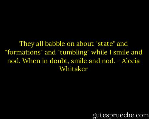 They all babble on about "state" and "formations" and "tumbling" while I smile and nod. When in doubt, smile and nod. - Alecia Whitaker
