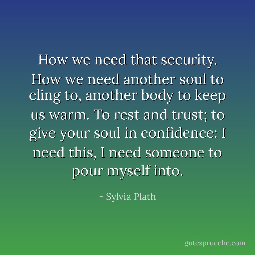 How we need that security. How we need another soul to cling to, another body to keep us warm. To rest and trust; to give your soul in confidence: I need this, I need someone to pour myself into. - Sylvia Plath