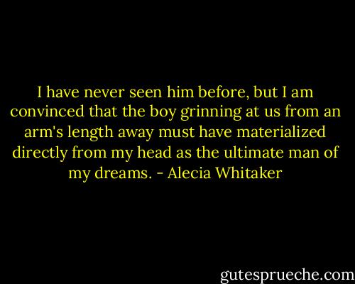 I have never seen him before, but I am convinced that the boy grinning at us from an arm's length away must have materialized directly from my head as the ultimate man of my dreams. - Alecia Whitaker