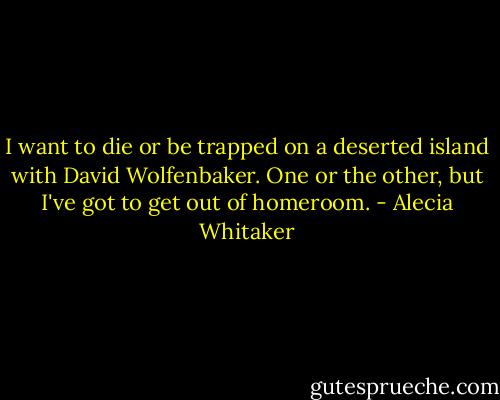 I want to die or be trapped on a deserted island with David Wolfenbaker. One or the other, but I've got to get out of homeroom. - Alecia Whitaker