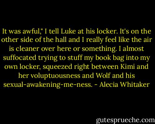 It was awful," I tell Luke at his locker. It's on the other side of the hall and I really feel like the air is cleaner over here or something. I almost suffocated trying to stuff my book bag into my own locker, squeezed right between Kimi and her voluptuousness and Wolf and his sexual-awakening-me-ness. - Alecia Whitaker