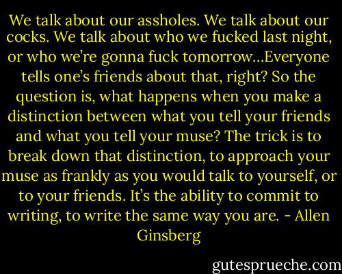 We talk about our assholes. We talk about our cocks. We talk about who we fucked last night, or who we’re gonna fuck tomorrow…Everyone tells one’s friends about that, right? So the question is, what happens when you make a distinction between what you tell your friends and what you tell your muse? The trick is to break down that distinction, to approach your muse as frankly as you would talk to yourself, or to your friends. It’s the ability to commit to writing, to write the same way you are. - Allen Ginsberg