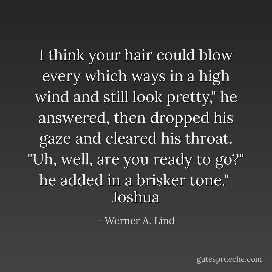 I think your hair could blow every which ways in a high wind and still look pretty," he answered, then dropped his gaze and cleared his throat. "Uh, well, are you ready to go?" he added in a brisker tone."<br /><br />Joshua - Werner A. Lind