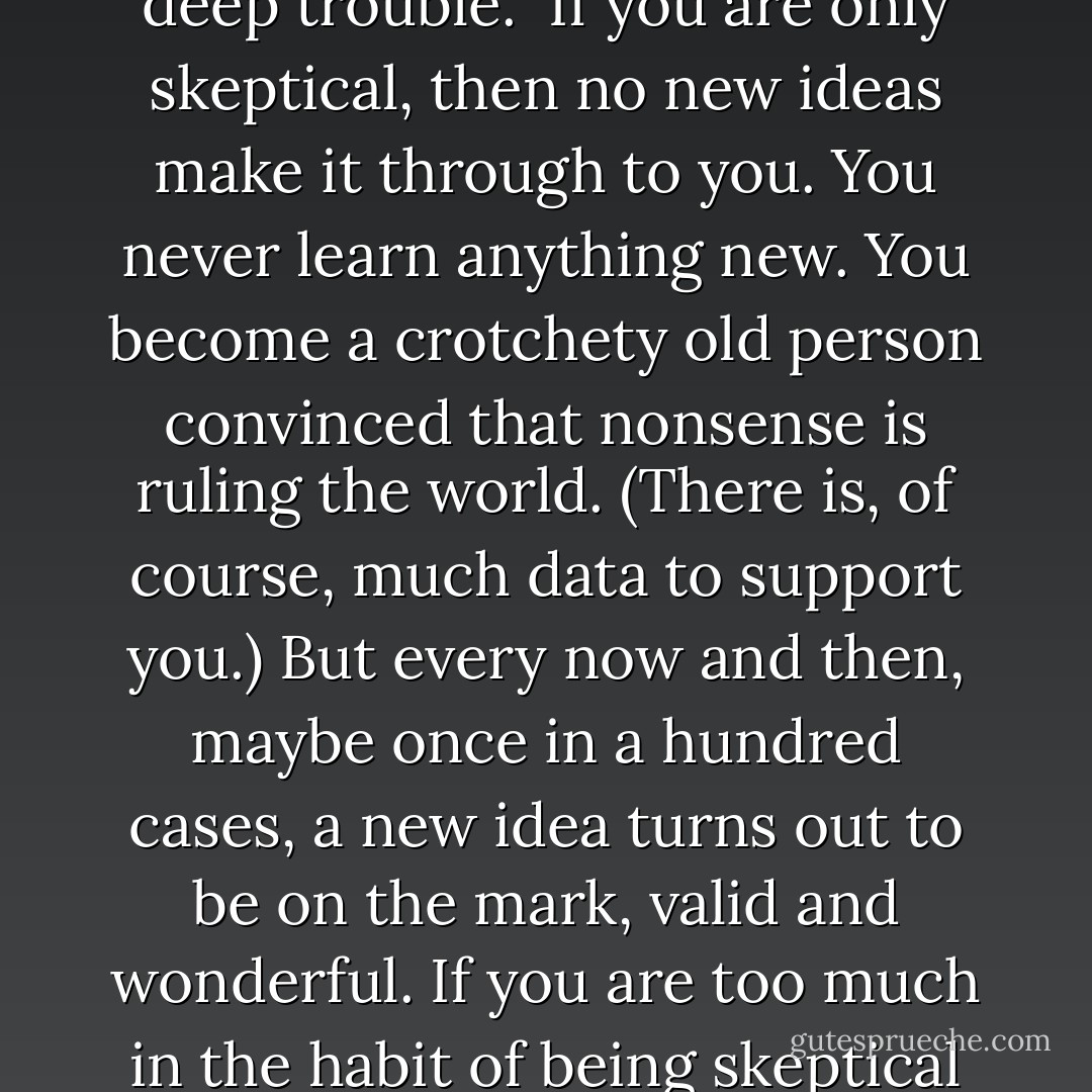It seems to me what is called for is an exquisite balance between two conflicting needs: the most skeptical scrutiny of all hypotheses that are served up to us and at the same time a great openness to new ideas. Obviously those two modes of thought are in some tension. But if you are able to exercise only one of these modes, whichever one it is, you’re in deep trouble.<br /><br />If you are only skeptical, then no new ideas make it through to you. You never learn anything new. You become a crotchety old person convinced that nonsense is ruling the world. (There is, of course, much data to support you.) But every now and then, maybe once in a hundred cases, a new idea turns out to be on the mark, valid and wonderful. If you are too much in the habit of being skeptical about everything, you are going to miss or resent it, and either way you will be standing in the way of understanding and progress.<br /><br />On the other hand, if you are open to the point of gullibility and have not an ounce of skeptical sense in you, then you cannot distinguish the useful as from the worthless ones. - Carl Sagan