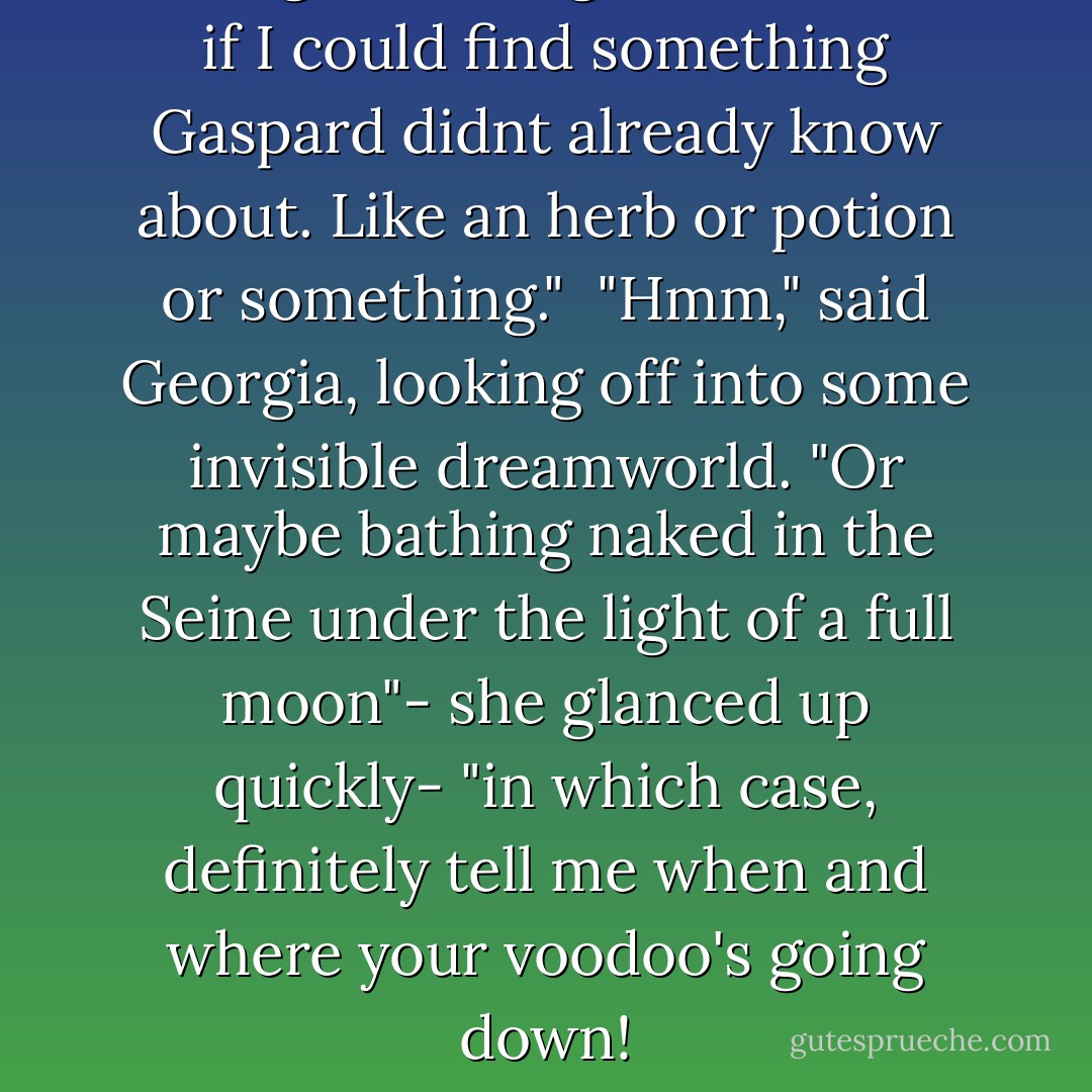 So I figured I might as well see if I could find something Gaspard didnt already know about. Like an herb or potion or something."<br /><br />"Hmm," said Georgia, looking off into some invisible dreamworld. "Or maybe bathing naked in the Seine under the light of a full moon"- she glanced up quickly- "in which case, definitely tell me when and where your voodoo's going down! - Amy Plum